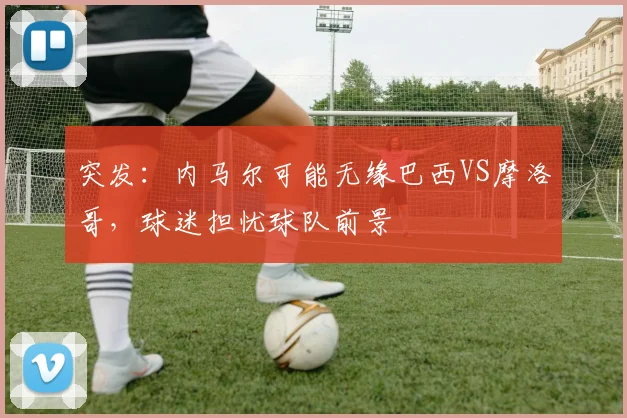 突发:内马尔可能无缘巴西VS摩洛哥,球迷担忧球队前景
