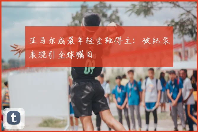 亚马尔成最年轻金靴得主：破纪录表现引全球瞩目