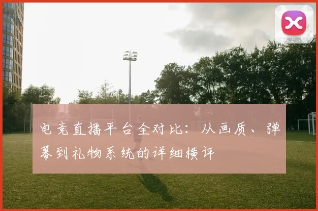 电竞直播平台全对比：从画质、弹幕到礼物系统的详细横评