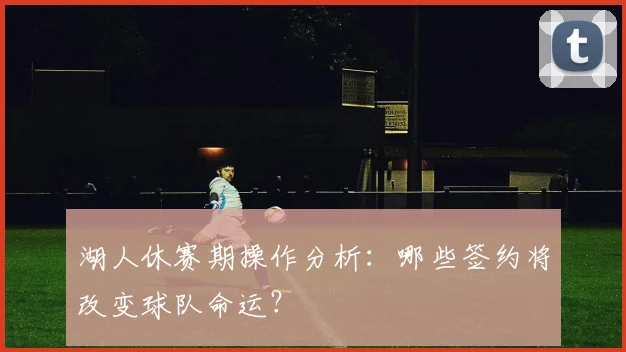 湖人休赛期操作分析：哪些签约将改变球队命运？