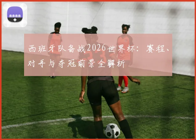 西班牙队备战2026世界杯：赛程、对手与夺冠前景全解析