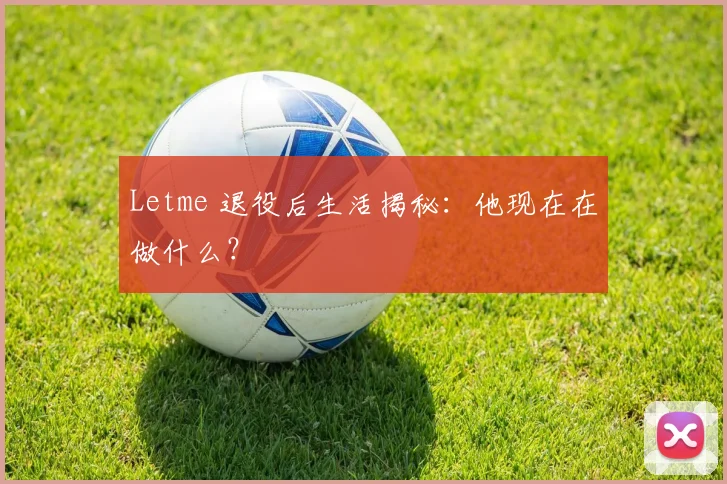 Letme 退役后生活揭秘：他现在在做什么？