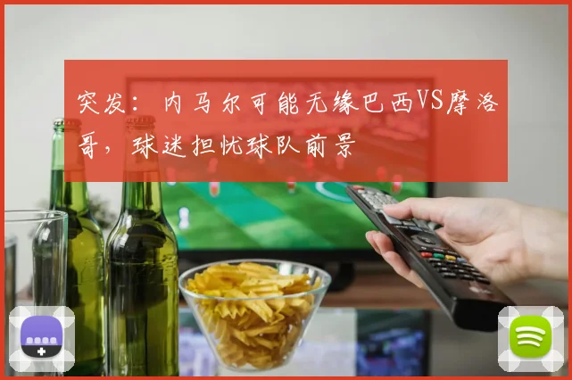 突发:内马尔可能无缘巴西VS摩洛哥,球迷担忧球队前景