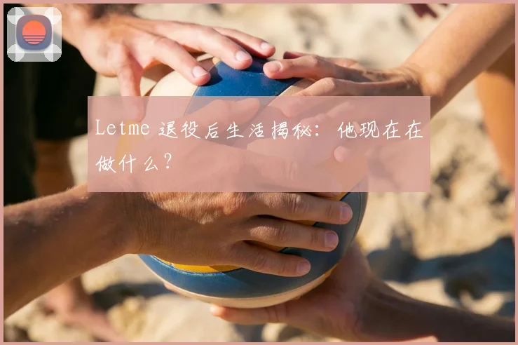 Letme 退役后生活揭秘：他现在在做什么？