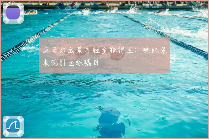 亚马尔成最年轻金靴得主：破纪录表现引全球瞩目